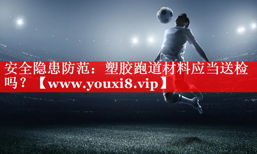 安全隐患防范：塑胶跑道材料应当送检吗？