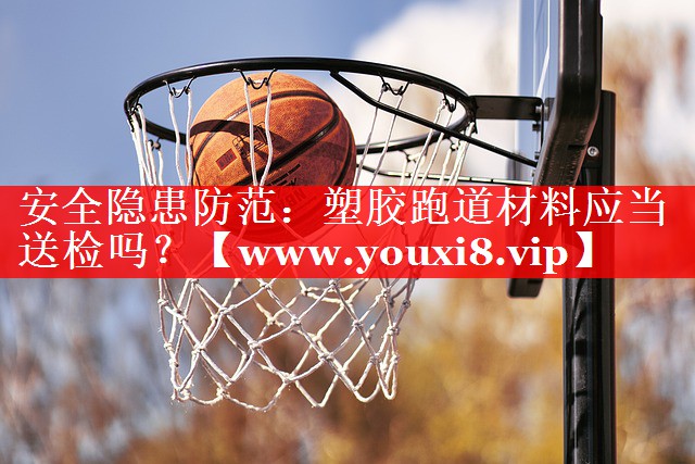 安全隐患防范：塑胶跑道材料应当送检吗？