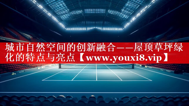 城市自然空间的创新融合——屋顶草坪绿化的特点与亮点
