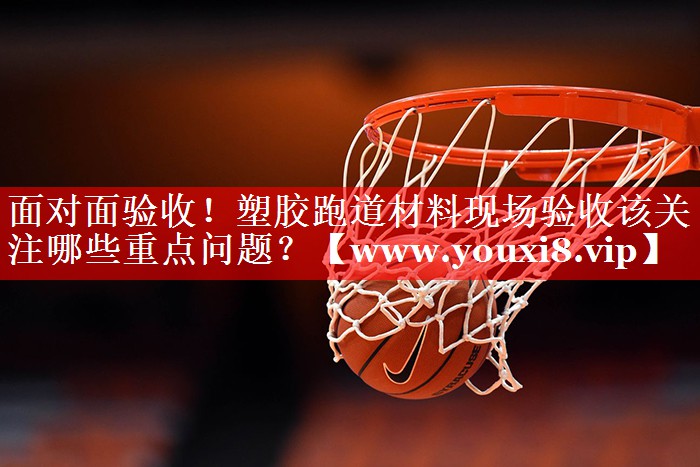 面对面验收！塑胶跑道材料现场验收该关注哪些重点问题？