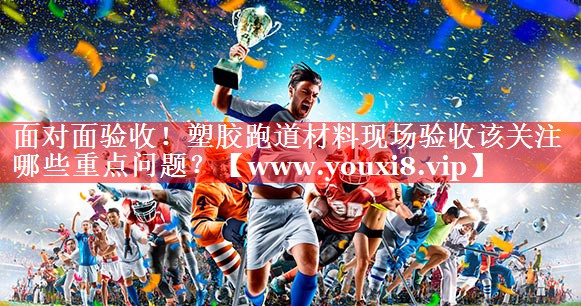 面对面验收！塑胶跑道材料现场验收该关注哪些重点问题？